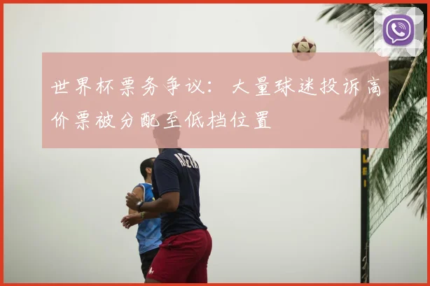 世界杯票务争议：大量球迷投诉高价票被分配至低档位置