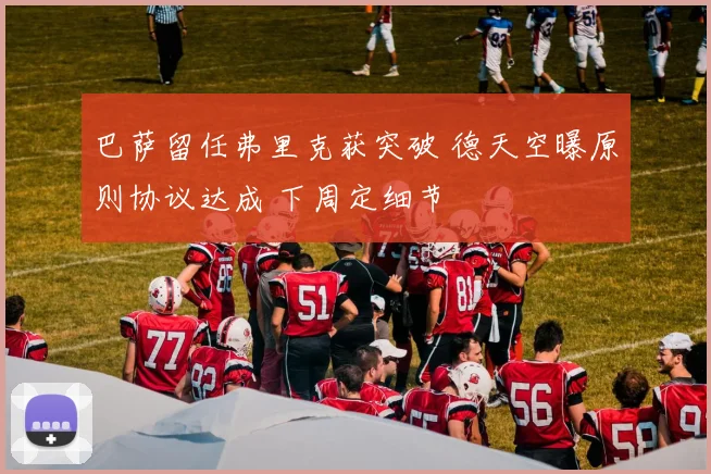 巴萨留任弗里克获突破 德天空曝原则协议达成 下周定细节