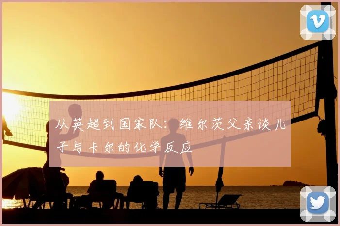 从英超到国家队：维尔茨父亲谈儿子与卡尔的化学反应