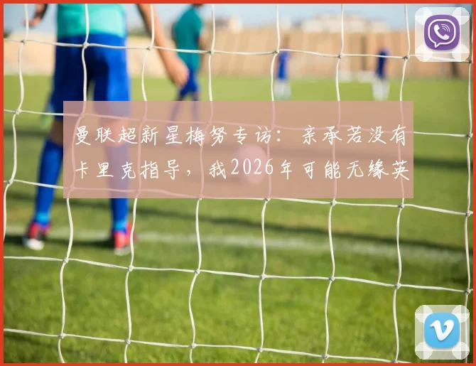 曼联超新星梅努专访：亲承若没有卡里克指导，我2026年可能无缘英格兰队征召，两人师徒关系细节解读