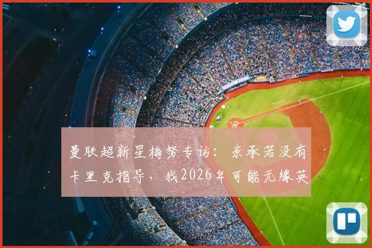 曼联超新星梅努专访：亲承若没有卡里克指导，我2026年可能无缘英格兰队征召，两人师徒关系细节解读