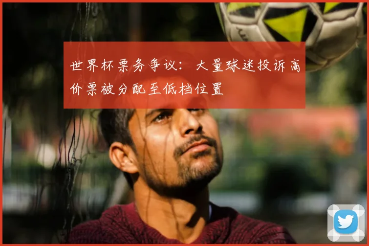 世界杯票务争议：大量球迷投诉高价票被分配至低档位置